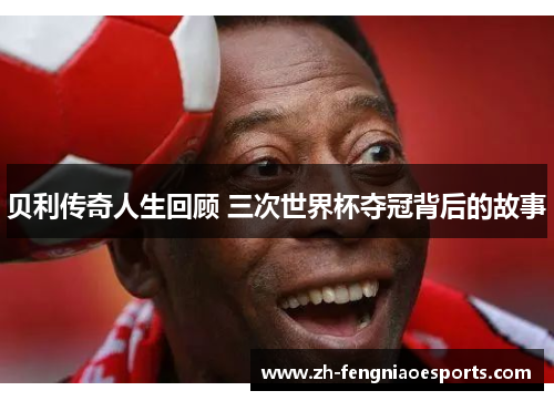 贝利传奇人生回顾 三次世界杯夺冠背后的故事