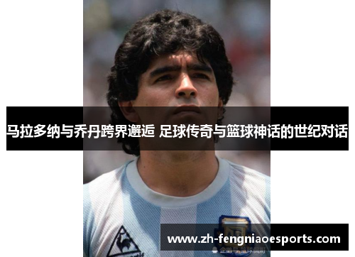 马拉多纳与乔丹跨界邂逅 足球传奇与篮球神话的世纪对话