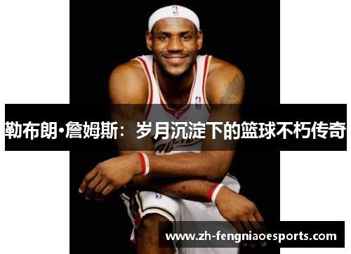 勒布朗·詹姆斯：岁月沉淀下的篮球不朽传奇