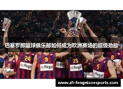 巴塞罗那篮球俱乐部如何成为欧洲赛场的超级劲敌