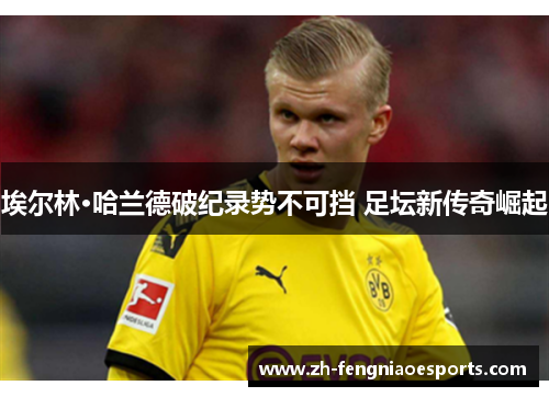 埃尔林·哈兰德破纪录势不可挡 足坛新传奇崛起