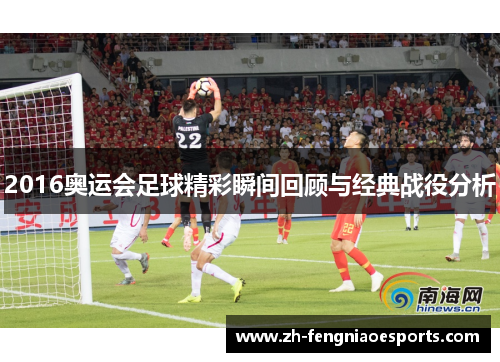 2016奥运会足球精彩瞬间回顾与经典战役分析